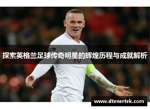 探索英格兰足球传奇明星的辉煌历程与成就解析