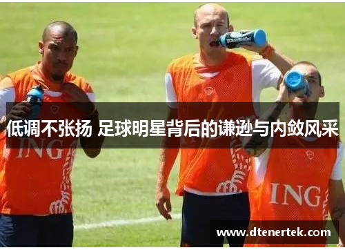 低调不张扬 足球明星背后的谦逊与内敛风采