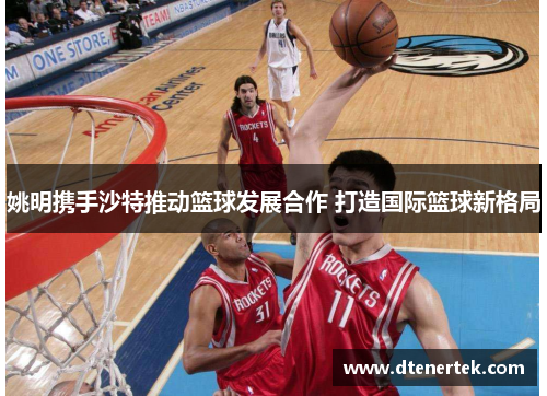 姚明携手沙特推动篮球发展合作 打造国际篮球新格局