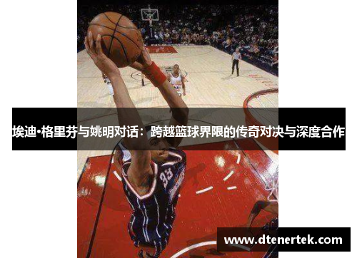 埃迪·格里芬与姚明对话：跨越篮球界限的传奇对决与深度合作