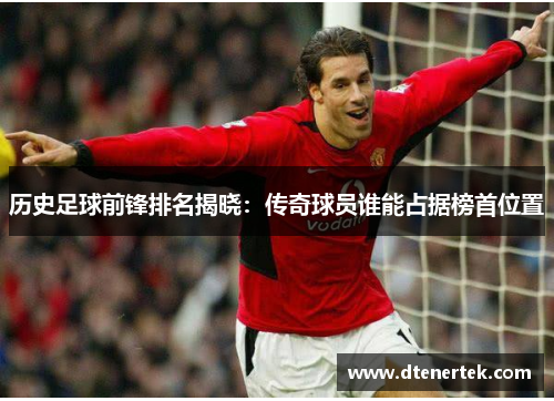 历史足球前锋排名揭晓：传奇球员谁能占据榜首位置