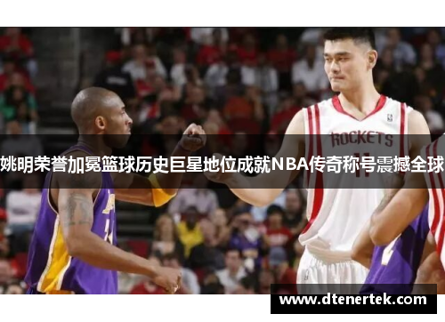 姚明荣誉加冕篮球历史巨星地位成就NBA传奇称号震撼全球