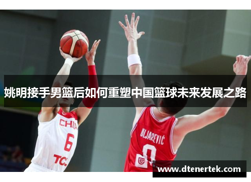 姚明接手男篮后如何重塑中国篮球未来发展之路