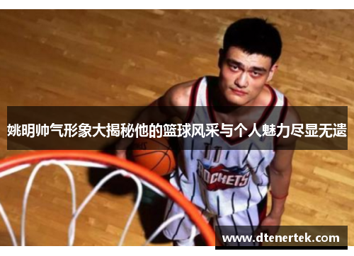 姚明帅气形象大揭秘他的篮球风采与个人魅力尽显无遗