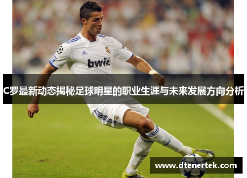 C罗最新动态揭秘足球明星的职业生涯与未来发展方向分析